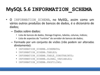 MySQL 5.6 INFORMATION_SCHEMA
• O INFORMATION_SCHEMA, no MySQL, assim como um
vários outros produtos de bancos de dados, é o dicionário de
dados;
– Dados sobre dados:
• Lista de bancos de dados, Storage Engines, tabelas, colunas, índices;
• Lista de aspectos do “runtime” do servidor de bancos de dados;
– Formado por um conjunto de visões (não podem ser alteradas
diretamente):
• INFORMATION_SCHEMA.SCHEMATA;
• INFORMATION_SCHEMA.TABLES;
• INFORMATION_SCHEMA.TABLE_CONSTRAINTS;
• INFORMATION_SCHEMA.GLOBAL_VARIABLES;
• INFORMATION_SCHEMA.PROFILING;
 