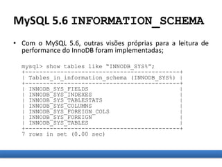 MySQL 5.6 INFORMATION_SCHEMA
• Com o MySQL 5.6, outras visões próprias para a leitura de
performance do InnoDB foram implementadas;
mysql> show tables like “INNODB_SYS%”;
+--------------------------------------------+
| Tables_in_information_schema (INNODB_SYS%) |
+--------------------------------------------+
| INNODB_SYS_FIELDS |
| INNODB_SYS_INDEXES |
| INNODB_SYS_TABLESTATS |
| INNODB_SYS_COLUMNS |
| INNODB_SYS_FOREIGN_COLS |
| INNODB_SYS_FOREIGN |
| INNODB_SYS_TABLES |
+--------------------------------------------+
7 rows in set (0.00 sec)
 
