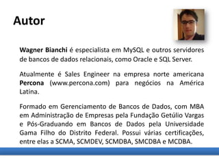 Wagner Bianchi é especialista em MySQL e outros servidores
de bancos de dados relacionais, como Oracle e SQL Server.
Atualmente é Sales Engineer na empresa norte americana
Percona (www.percona.com) para negócios na América
Latina.
Formado em Gerenciamento de Bancos de Dados, com MBA
em Administração de Empresas pela Fundação Getúlio Vargas
e Pós-Graduando em Bancos de Dados pela Universidade
Gama Filho do Distrito Federal. Possui várias certificações,
entre elas a SCMA, SCMDEV, SCMDBA, SMCDBA e MCDBA.
Autor
 