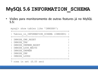MySQL 5.6 INFORMATION_SCHEMA
• Visões para monitoramento de outras features já no MySQL
5.5:
mysql> show tables like 'INNODB%';
+----------------------------------------+
| Tables_in_INFORMATION_SCHEMA (INNODB%) |
+----------------------------------------+
| INNODB_CMP_RESET |
| INNODB_TRX |
| INNODB_CMPMEM_RESET |
| INNODB_LOCK_WAITS |
| INNODB_CMPMEM |
| INNODB_CMP |
| INNODB_LOCKS |
+----------------------------------------+
7 rows in set (0.05 sec)
 