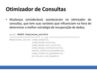 Otimizador de Consultas
• Mudanças consideráveis aconteceram no otimizador de
consultas, que tem suas variáveis que influenciam na hora de
determinar a melhor estratégia de recuperação de dados;
mysql> SELECT @@optimizer_switchG
*************************** 1. row ***************************
@@optimizer_switch: index_merge=on,
index_merge_union=on,
index_merge_sort_union=on,
index_merge_intersection=on,
engine_condition_pushdown=on,
index_condition_pushdown=on,
mrr=on,mrr_cost_based=on
 