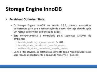 Storage Engine InnoDB
• Persistent Optimizer Stats:
– O Storage Engine InnoDB, na versão 1.2.2, oferece estatísticas
persistentes para que a recuperação de dados não seja afetada após
um restart do servidor de bancos de dados;
– Este comportamento é controlado pelas seguintes variáveis de
ambiente:
• innodb_analyze_is_persistent [= ON];
• innodb_stats_persistent_sample_pages;
• andinnodb_stats_transient_sample_pages;
– Com o POS ativado, as estatísticas somente serão recomputadas caso
seja rodado explicitamente o comando ANALYZE TABLE;
 