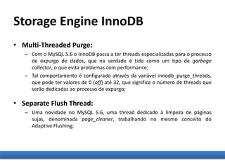 Storage Engine InnoDB
• Multi-Threaded Purge:
– Com o MySQL 5.6 o InnoDB passa a ter threads especializadas para o processo
de expurgo de dados, que na verdade é tido como um tipo de garbage
collector, o que evita problemas com performance;
– Tal comportamento é configurado através da variável innodb_purge_threads,
que pode ter valores de 0 (off) até 32, que significa o número de threads que
serão dedicadas ao processo de expurgo;
• Separate Flush Thread:
– Uma novidade no MySQL 5.6, uma thread dedicado à limpeza de páginas
sujas, denominada page_cleaner, trabalhando no mesmo conceito do
Adaptive Flushing;
 