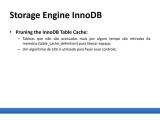 Storage Engine InnoDB
• Pruning the InnoDB Table Cache:
– Tableas que não são acessadas mais por algum tempo são retiradas da
memória (table_cache_definition) para liberar espaço;
– Um algorítimo de LRU é utilizado para fazer esse controle;
 