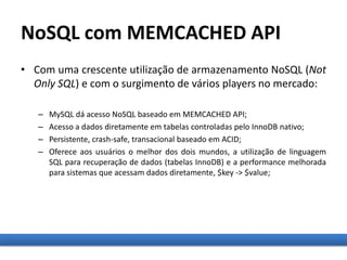 NoSQL com MEMCACHED API
• Com uma crescente utilização de armazenamento NoSQL (Not
Only SQL) e com o surgimento de vários players no mercado:
– MySQL dá acesso NoSQL baseado em MEMCACHED API;
– Acesso a dados diretamente em tabelas controladas pelo InnoDB nativo;
– Persistente, crash-safe, transacional baseado em ACID;
– Oferece aos usuários o melhor dos dois mundos, a utilização de linguagem
SQL para recuperação de dados (tabelas InnoDB) e a performance melhorada
para sistemas que acessam dados diretamente, $key -> $value;
 