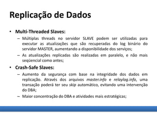Replicação de Dados
• Multi-Threaded Slaves:
– Múltiplas threads no servidor SLAVE podem ser utilizadas para
executar as atualizações que são recuperadas do log binário do
servidor MASTER, aumentando a disponibilidade dos serviços;
– As atualizações replicadas são realizadas em paralelo, e não mais
seqüencial como antes;
• Crash-Safe Slaves:
– Aumento da segurança com base na integridade dos dados em
replicação. Através dos arquivos master.info e relaylog.info, uma
transação poderá ter seu skip automático, evitando uma intervenção
do DBA;
– Maior concentração do DBA e atividades mais estratégicas;
 