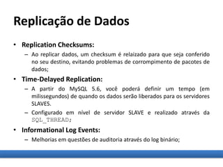 Replicação de Dados
• Replication Checksums:
– Ao replicar dados, um checksum é relaizado para que seja conferido
no seu destino, evitando problemas de corrompimento de pacotes de
dados;
• Time-Delayed Replication:
– A partir do MySQL 5.6, você poderá definir um tempo (em
milissegundos) de quando os dados serão liberados para os servidores
SLAVES.
– Configurado em nível de servidor SLAVE e realizado através da
SQL_THREAD;
• Informational Log Events:
– Melhorias em questões de auditoria através do log binário;
 