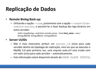Replicação de Dados
• Remote Binlog Back-up:
– Utilizando a opção --raw, juntamente com a opção --read-from-
remote-server, é possível ler e fazer backup dos logs binários em
outro servidor:
shell> mysqlbinlog --read-from-remote-server --host=host_name --raw /
binlog.000130 binlog.000131 binlog.000132
• Server UUIDs
– Não é mais necessário atribuir um server_id único para cada
servidor dentro da topologia de replicação, uma vez que ao executar o
MySQL 5.6 pela primeira vez, uma arquivo auto.cnf será criado com
um valor único para cada servidor – automaticamente.
– Esta informação estará disponível através do SHOW SLAVE STATUS;
 