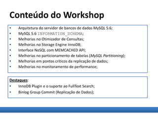 Conteúdo do Workshop
• Arquitetura do servidor de bancos de dados MySQL 5.6;
• MySQL 5.6 INFORMATION_SCHEMA;
• Melhorias no Otimizador de Consultas;
• Melhorias no Storage Engine InnoDB;
• Interface NoSQL com MEMCACHED API;
• Melhorias no particionamento de tabelas (MySQL Partitioning);
• Melhorias em pontos críticos da replicação de dados;
• Melhorias no monitoramento de performance;
Destaques:
• InnoDB Plugin e o suporte ao FullText Search;
• Binlog Group Commit (Replicação de Dados);
 