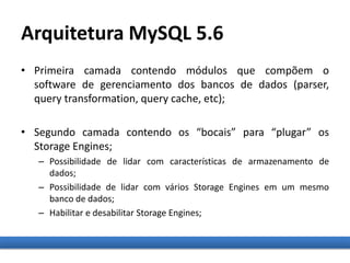 Arquitetura MySQL 5.6
• Primeira camada contendo módulos que compõem o
software de gerenciamento dos bancos de dados (parser,
query transformation, query cache, etc);
• Segundo camada contendo os “bocais” para “plugar” os
Storage Engines;
– Possibilidade de lidar com características de armazenamento de
dados;
– Possibilidade de lidar com vários Storage Engines em um mesmo
banco de dados;
– Habilitar e desabilitar Storage Engines;
 