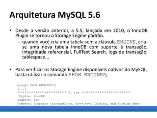 Arquitetura MySQL 5.6
• Desde a versão anterior, a 5.5, lançada em 2010, o InnoDB
Plugin se tornou o Storage Engine padrão.
– quando você cria uma tabela sem a cláusula ENGINE, cria-
se uma nova tabela InnoDB com suporte à transação,
integridade referencial, FullText Search, logs de transação,
tablespace...
• Para verificar os Storage Engine disponíveis nativos do MySQL,
basta utilizar o comando SHOW ENGINES;
mysql> SHOW ENGINESG
[...]
*************************** 8. row ***************************
Engine: InnoDB
Support: YES
Comment: Supports transactions, row-level locking, and foreign keys
 