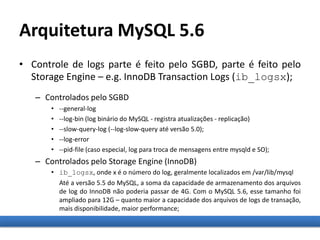 Arquitetura MySQL 5.6
• Controle de logs parte é feito pelo SGBD, parte é feito pelo
Storage Engine – e.g. InnoDB Transaction Logs (ib_logsx);
– Controlados pelo SGBD
• --general-log
• --log-bin (log binário do MySQL - registra atualizações - replicação)
• --slow-query-log (--log-slow-query até versão 5.0);
• --log-error
• --pid-file (caso especial, log para troca de mensagens entre mysqld e SO);
– Controlados pelo Storage Engine (InnoDB)
• ib_logsx, onde x é o número do log, geralmente localizados em /var/lib/mysql
Até a versão 5.5 do MySQL, a soma da capacidade de armazenamento dos arquivos
de log do InnoDB não poderia passar de 4G. Com o MySQL 5.6, esse tamanho foi
ampliado para 12G – quanto maior a capacidade dos arquivos de logs de transação,
mais disponibilidade, maior performance;
 