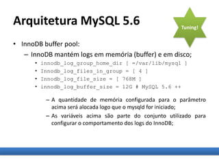 Arquitetura MySQL 5.6
• InnoDB buffer pool:
– InnoDB mantém logs em memória (buffer) e em disco;
• innodb_log_group_home_dir [ =/var/lib/mysql ]
• Innodb_log_files_in_group = [ 4 ]
• Innodb_log_file_size = [ 768M ]
• innodb_log_buffer_size = 12G # MySQL 5.6 ++
– A quantidade de memória configurada para o parâmetro
acima será alocada logo que o mysqld for iniciado;
– As variáveis acima são parte do conjunto utilizado para
configurar o comportamento dos logs do InnoDB;
Tuning!
 