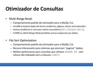 Otimizador de Consultas
• Multi-Range Read:
– Comportamento padrão do otimizador para o MySQL 5.6;
– InnoDB armazena dados de forma randômica, páginas, blocos and extensões;
– Acesso randômico é ruim para índices secundários (PK+[UNIQUE|KEY]);
– O MRR ou Multi-Range Read possibilita acesso seqüencial aos dados;
• File Sort Optimization:
– Comportamento padrão do otimizador para o MySQL 5.6;
– Recurso interessante para sistemas que precisam “paginar” dados;
– Melhor performance para consultas que utilizam ORDER BY com
coluna não indexada com a cláusula LIMIT;
 