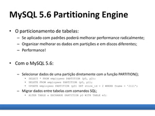 MySQL 5.6 Partitioning Engine
• O particionamento de tabelas:
– Se aplicado com padrões poderá melhorar performance radicalmente;
– Organizar melhorar os dados em partições e em discos diferentes;
– Performance!
• Com o MySQL 5.6:
– Selecionar dados de uma partição diretamente com a função PARTITION();
• SELECT * FROM employees PARTITION (p0, p2);
• DELETE FROM employees PARTITION (p0, p1);
• UPDATE employees PARTITION (p0) SET store_id = 2 WHERE fname = 'Jill';
– Migrar dados entre tabelas com comandos SQL;
• ALTER TABLE e EXCHANGE PARTITION p0 WITH TABLE e2;
 