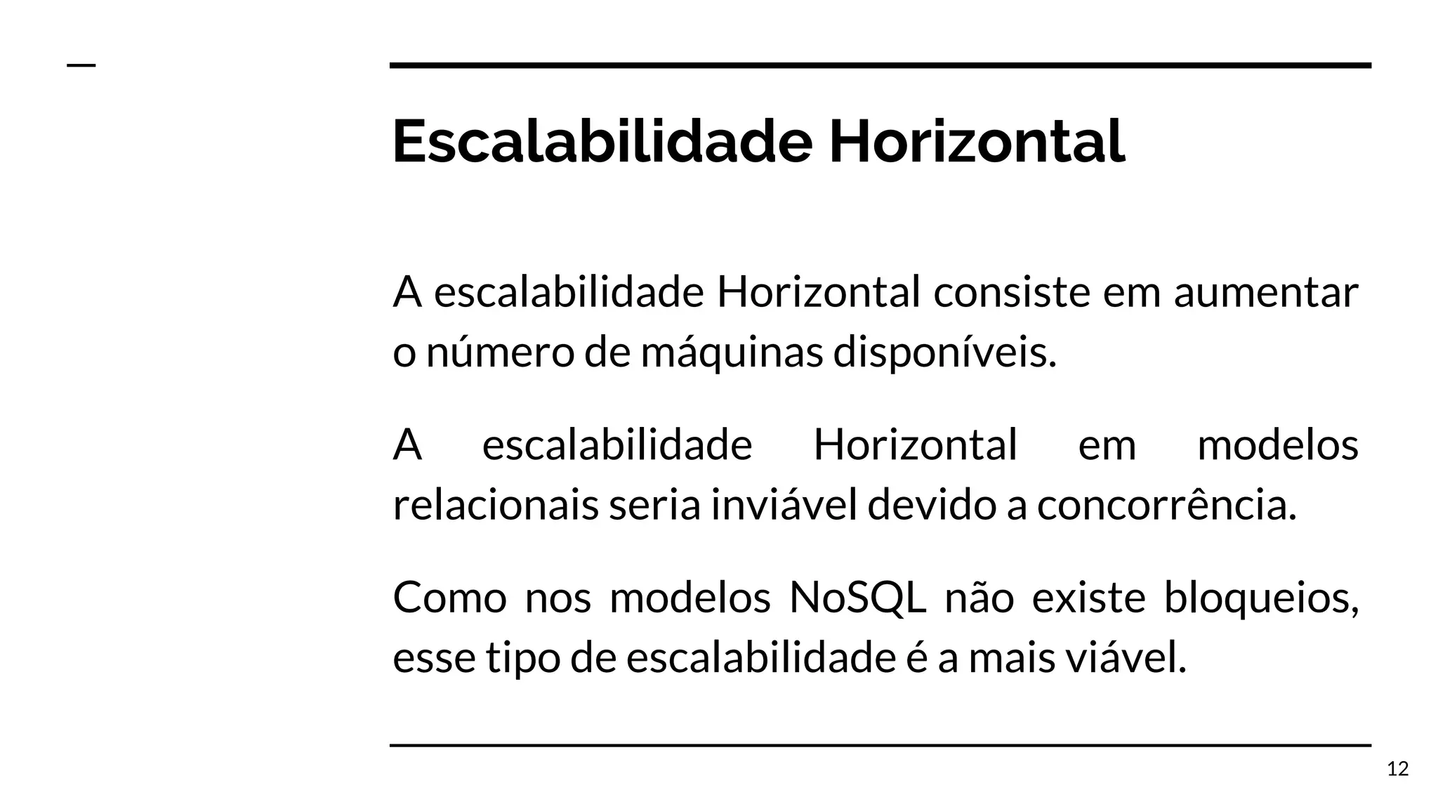 Escalabilidade Horizontal A escalabilidade Horizontal consiste em aumentar o número de máquinas disponíveis. A escalabilidade Horizontal em modelos relacionais seria inviável devido a concorrência. Como nos modelos NoSQL não existe bloqueios, esse tipo de escalabilidade é a mais viável. 12 