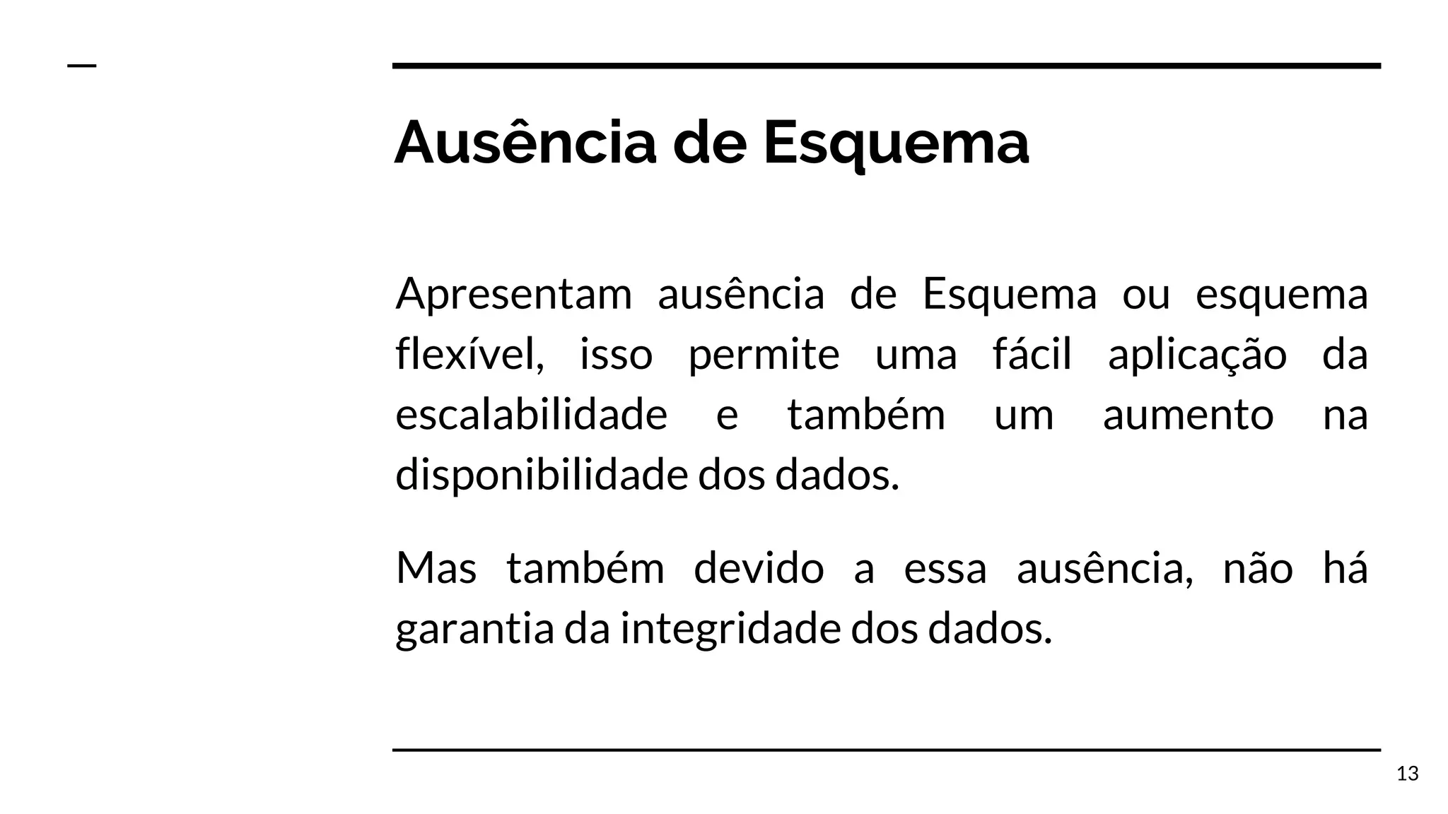 Ausência de Esquema Apresentam ausência de Esquema ou esquema flexível, isso permite uma fácil aplicação da escalabilidade e também um aumento na disponibilidade dos dados. Mas também devido a essa ausência, não há garantia da integridade dos dados. 13 