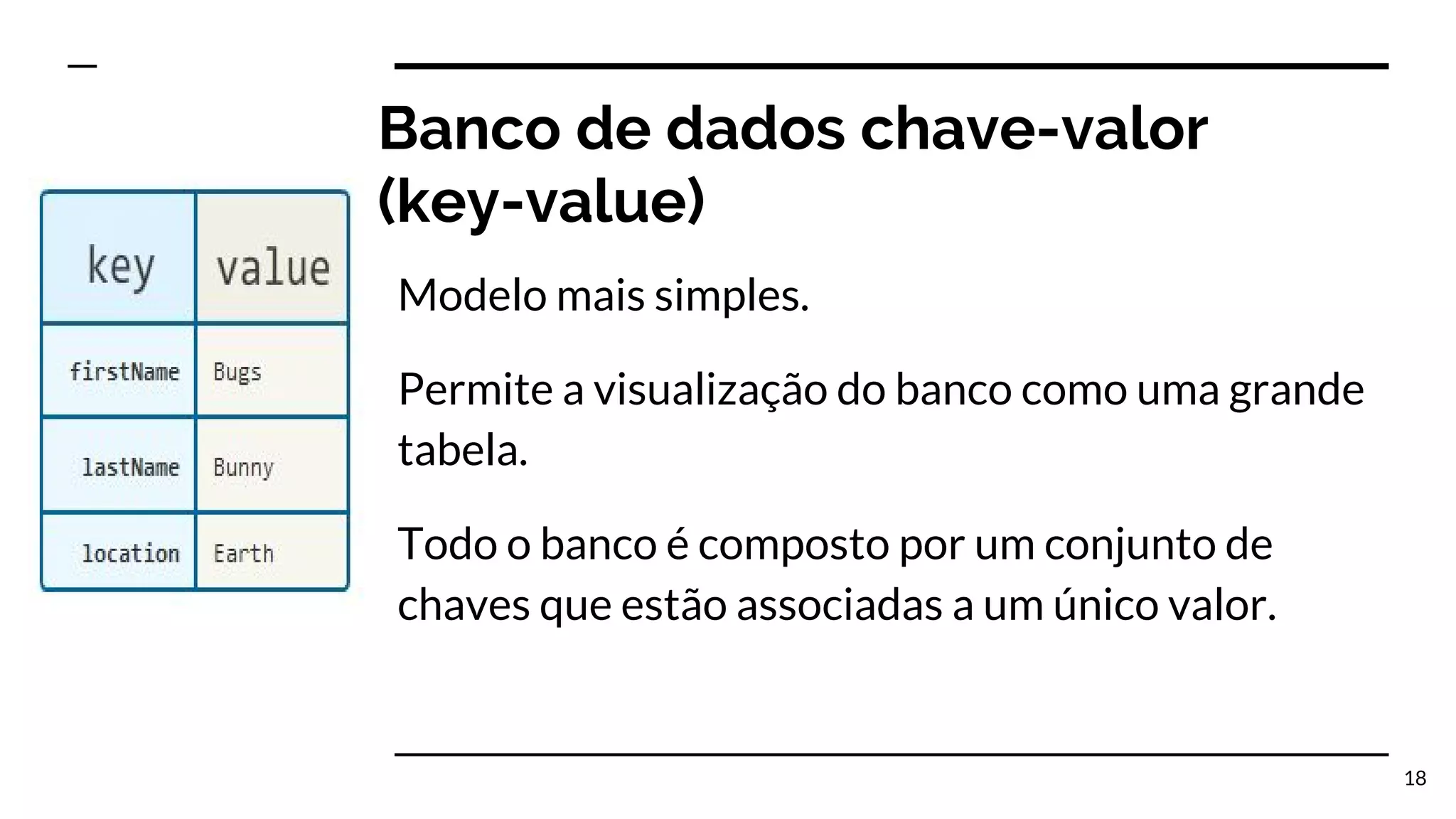 Banco de dados chave-valor (key-value) Modelo mais simples. Permite a visualização do banco como uma grande tabela. Todo o banco é composto por um conjunto de chaves que estão associadas a um único valor. 18 