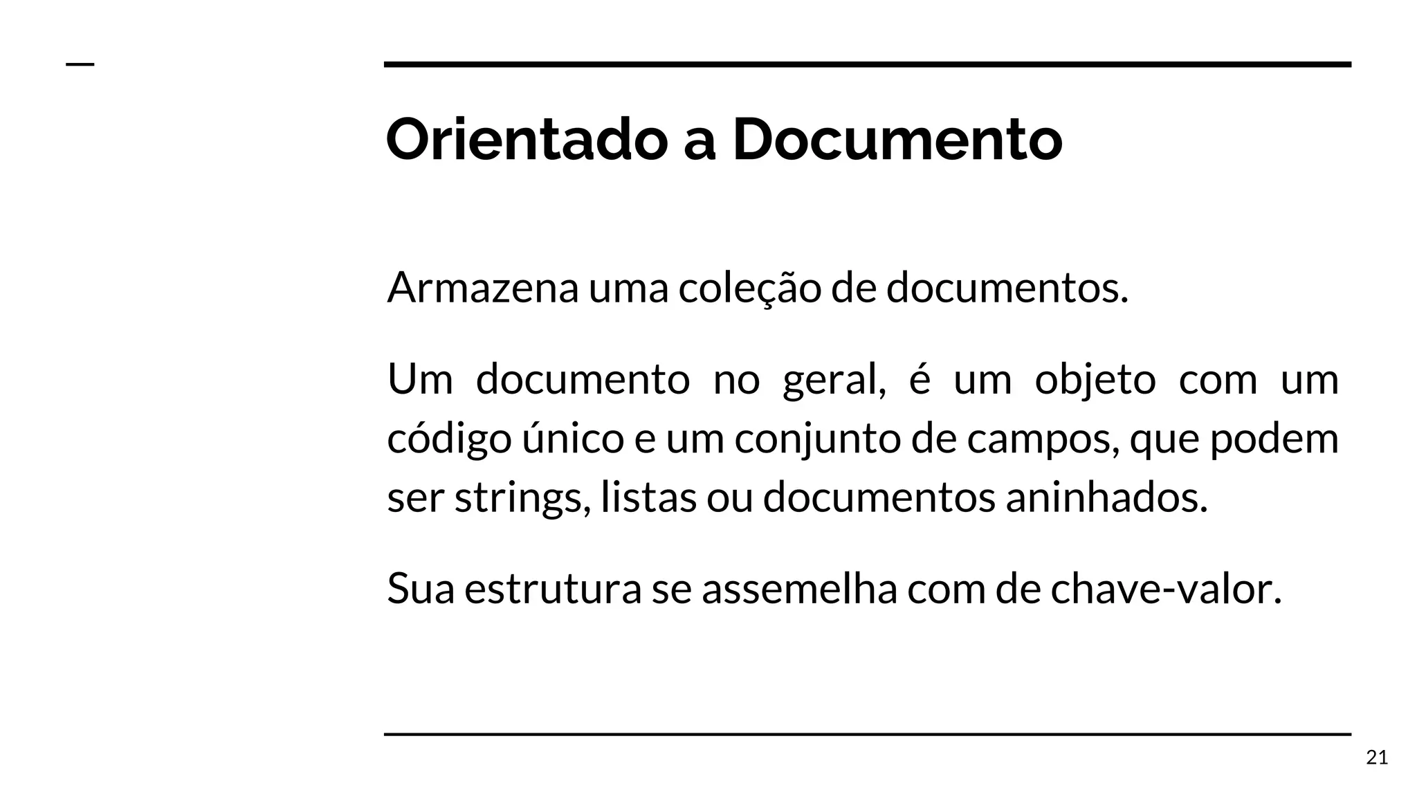 Orientado a Documento Armazena uma coleção de documentos. Um documento no geral, é um objeto com um código único e um conjunto de campos, que podem ser strings, listas ou documentos aninhados. Sua estrutura se assemelha com de chave-valor. 21 