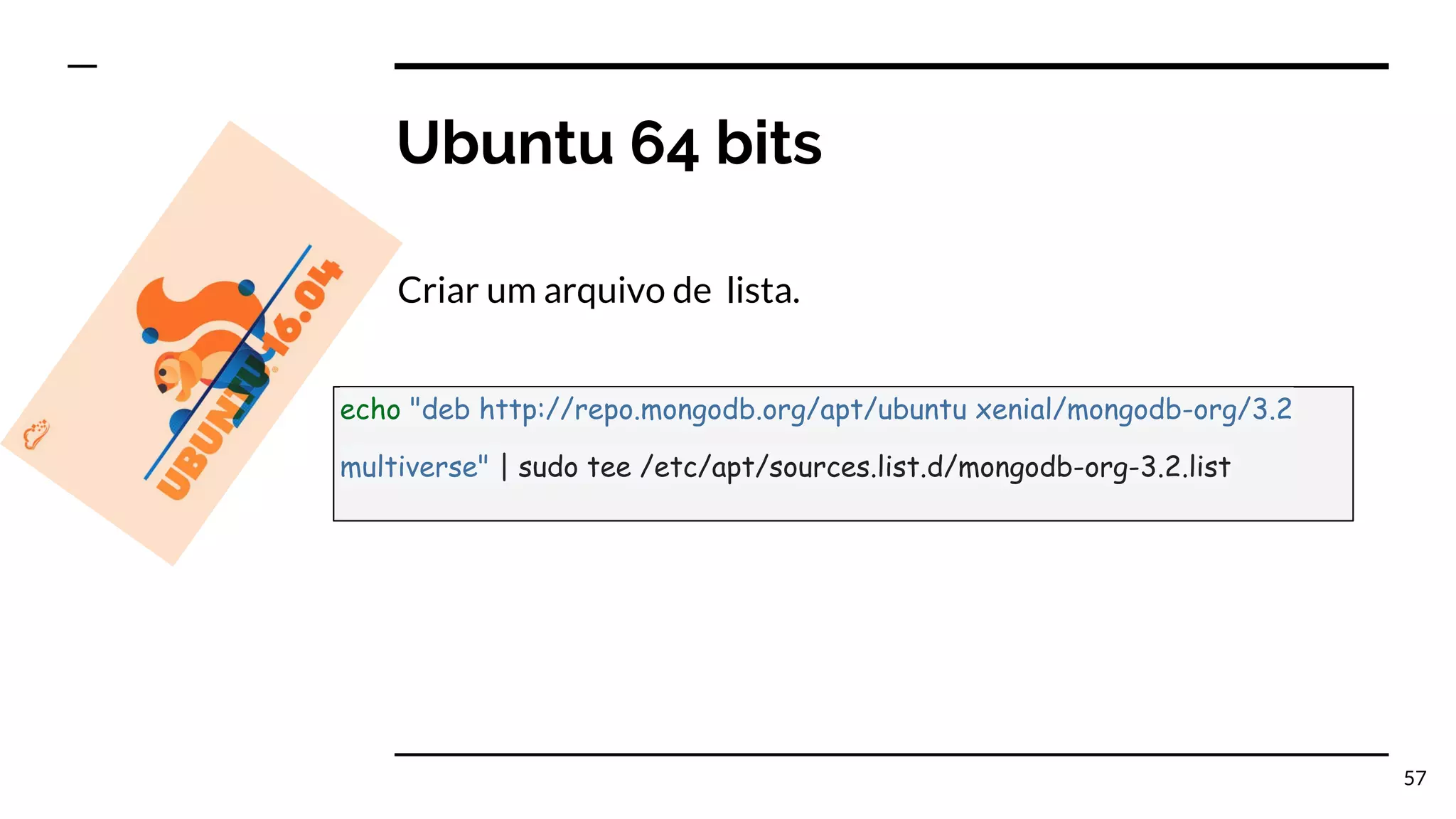 Ubuntu 64 bits Criar um arquivo de lista. 57 echo "deb http://repo.mongodb.org/apt/ubuntu xenial/mongodb-org/3.2 multiverse" | sudo tee /etc/apt/sources.list.d/mongodb-org-3.2.list 