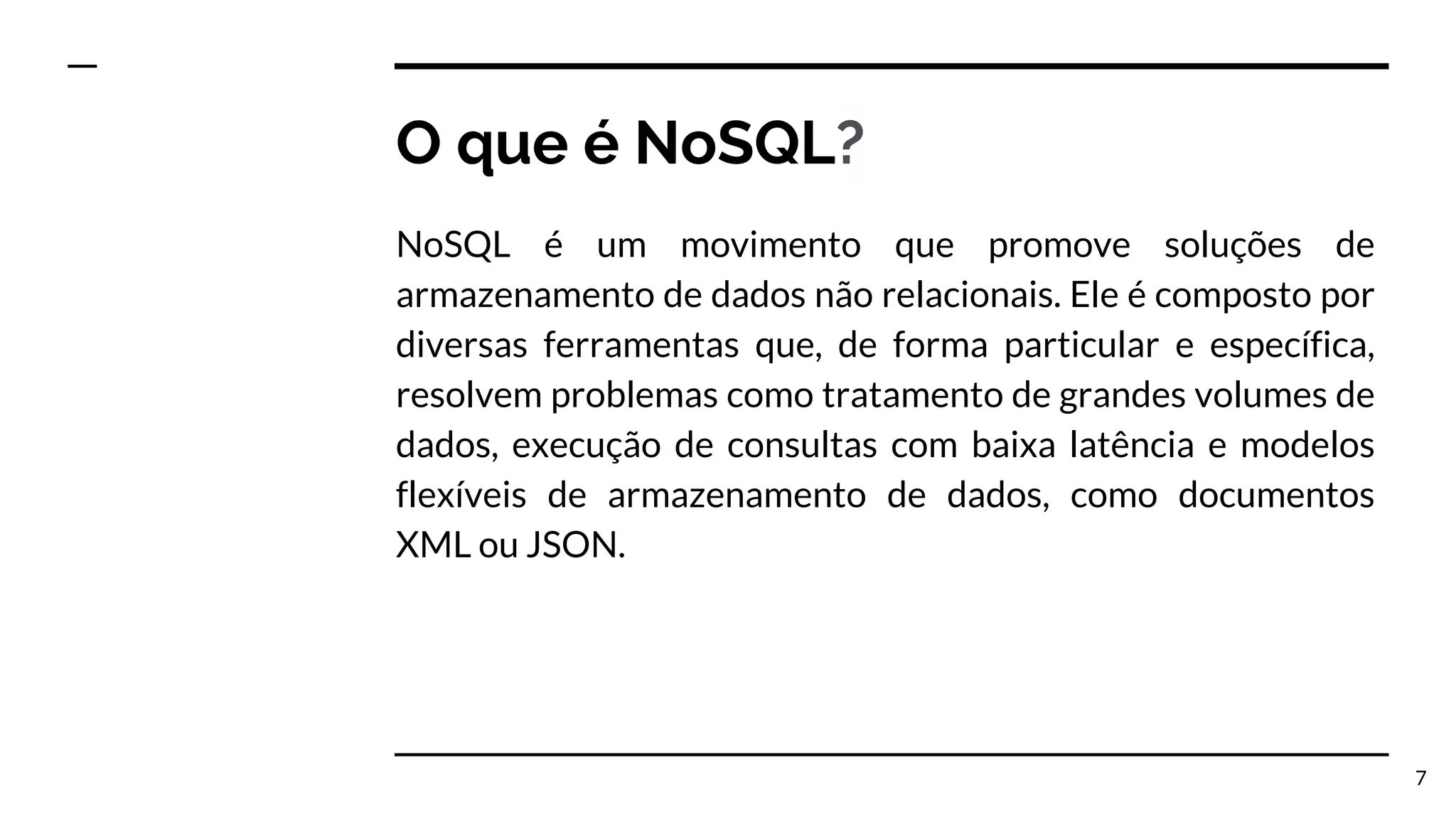 O que é NoSQL? NoSQL é um movimento que promove soluções de armazenamento de dados não relacionais. Ele é composto por diversas ferramentas que, de forma particular e específica, resolvem problemas como tratamento de grandes volumes de dados, execução de consultas com baixa latência e modelos flexíveis de armazenamento de dados, como documentos XML ou JSON. 7 