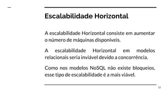 Escalabilidade Horizontal
A escalabilidade Horizontal consiste em aumentar
o número de máquinas disponíveis.
A escalabilidade Horizontal em modelos
relacionais seria inviável devido a concorrência.
Como nos modelos NoSQL não existe bloqueios,
esse tipo de escalabilidade é a mais viável.
12
 