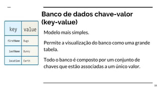 Banco de dados chave-valor
(key-value)
Modelo mais simples.
Permite a visualização do banco como uma grande
tabela.
Todo o banco é composto por um conjunto de
chaves que estão associadas a um único valor.
18
 
