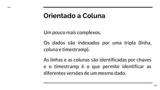 Orientado a Coluna
Um pouco mais complexos.
Os dados são indexados por uma tripla (linha,
coluna e timestramp).
As linhas e as colunas são identificadas por chaves
e o timestramp é o que permite identificar as
diferentes versões de um mesmo dado.
19
 
