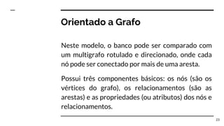 Orientado a Grafo
Neste modelo, o banco pode ser comparado com
um multigrafo rotulado e direcionado, onde cada
nó pode ser conectado por mais de uma aresta.
Possui três componentes básicos: os nós (são os
vértices do grafo), os relacionamentos (são as
arestas) e as propriedades (ou atributos) dos nós e
relacionamentos.
23
 