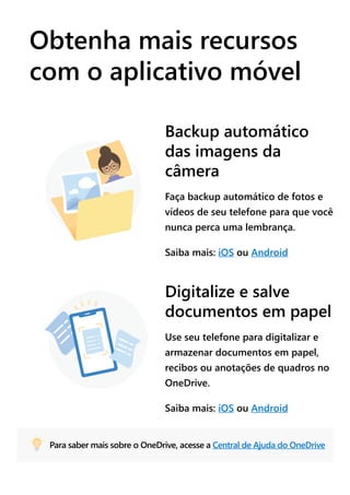 Obtenha mais recursos
com o aplicativo móvel
Backup automático
das imagens da
câmera
Faça backup automático de fotos e
vídeos de seu telefone para que você
nunca perca uma lembrança.
Saiba mais: iOS ou Android
Digitalize e salve
documentos em papel
Use seu telefone para digitalizar e
armazenar documentos em papel,
recibos ou anotações de quadros no
OneDrive.
Saiba mais: iOS ou Android
Para saber mais sobre o OneDrive, acesse a Central de Ajuda do OneDrive
 