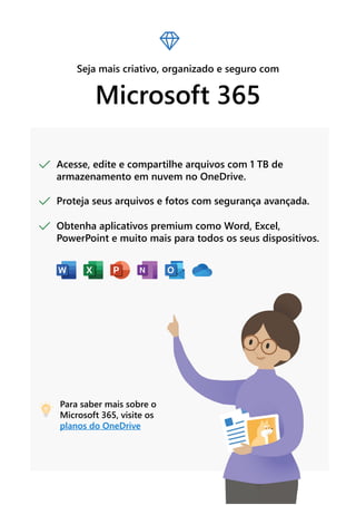 Seja mais criativo, organizado e seguro com
Microsoft 365
Acesse, edite e compartilhe arquivos com 1 TB de
armazenamento em nuvem no OneDrive.
Proteja seus arquivos e fotos com segurança avançada.
Obtenha aplicativos premium como Word, Excel,
PowerPoint e muito mais para todos os seus dispositivos.
Para saber mais sobre o
Microsoft 365, visite os
planos do OneDrive
 