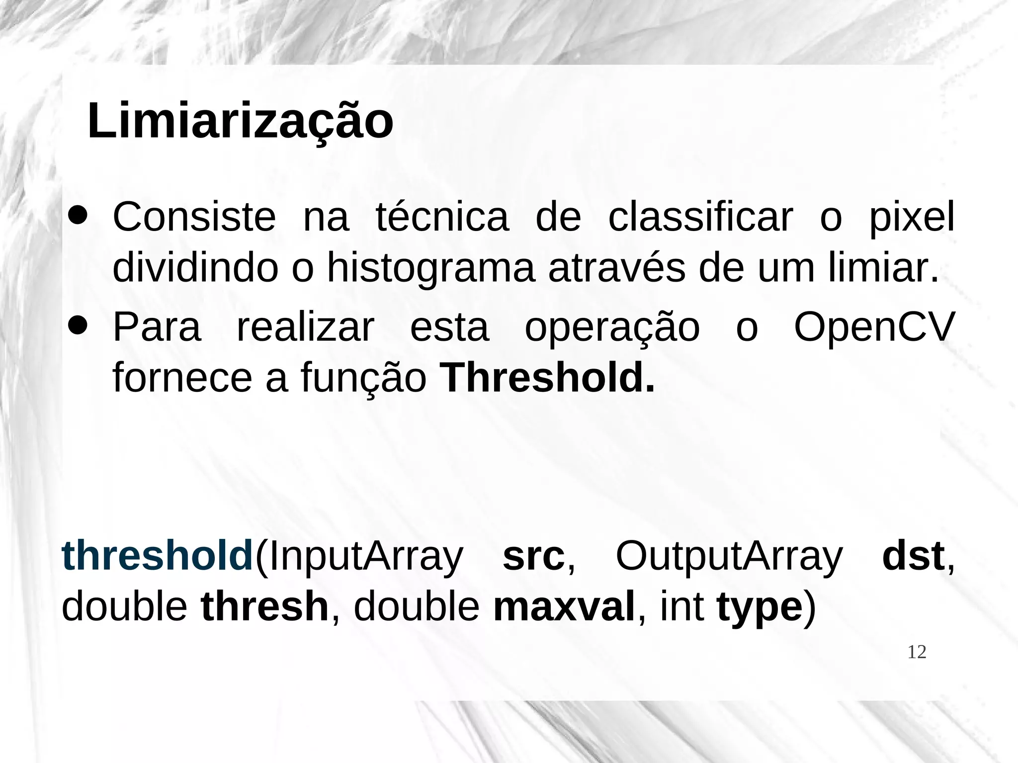 12
Limiarização
• Consiste na técnica de classificar o pixel
dividindo o histograma através de um limiar.
• Para realizar esta operação o OpenCV
fornece a função Threshold.
threshold(InputArray src, OutputArray dst,
double thresh, double maxval, int type)
 