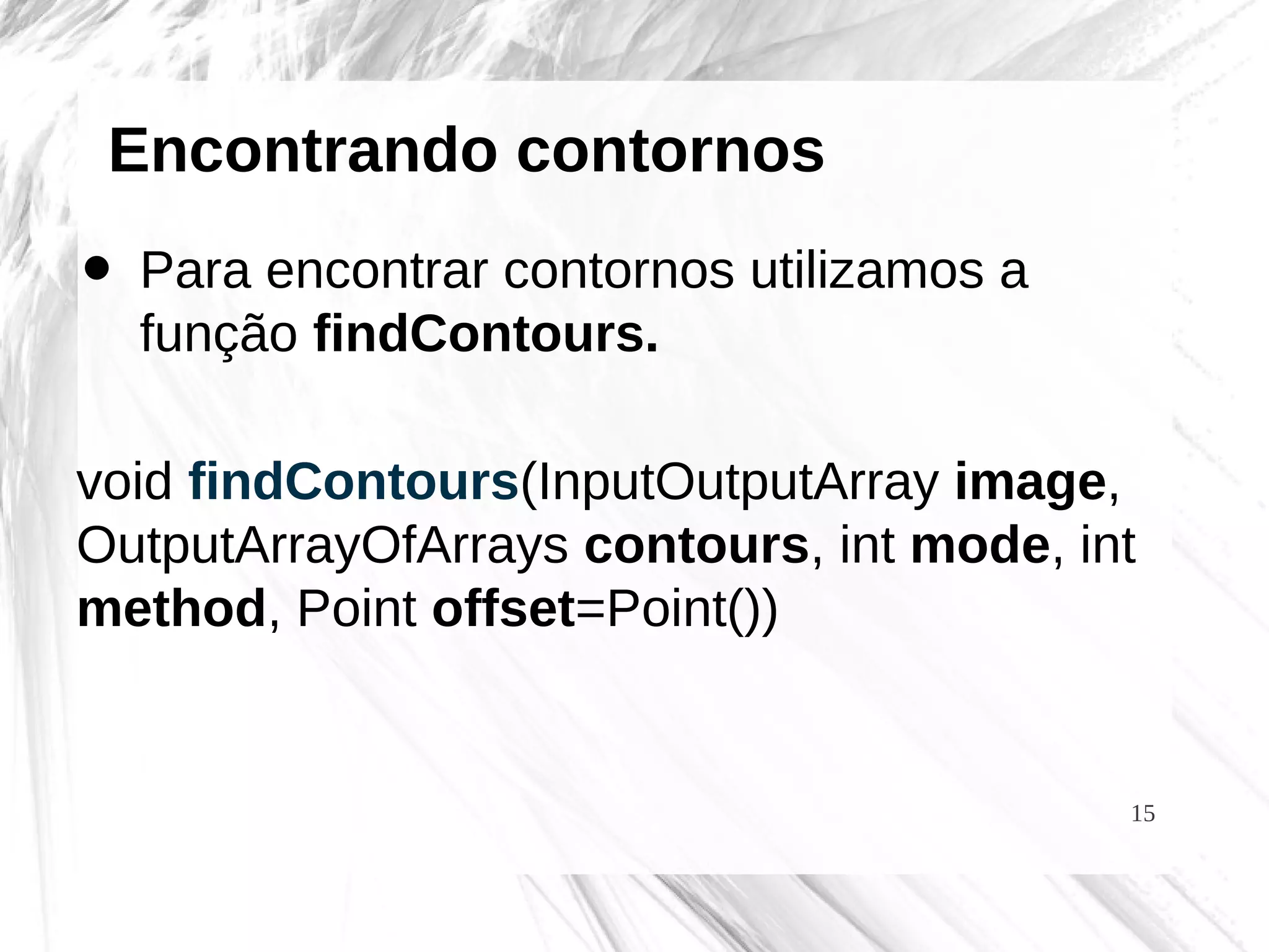 15
Encontrando contornos
• Para encontrar contornos utilizamos a
função findContours.
void findContours(InputOutputArray image,
OutputArrayOfArrays contours, int mode, int
method, Point offset=Point())
 