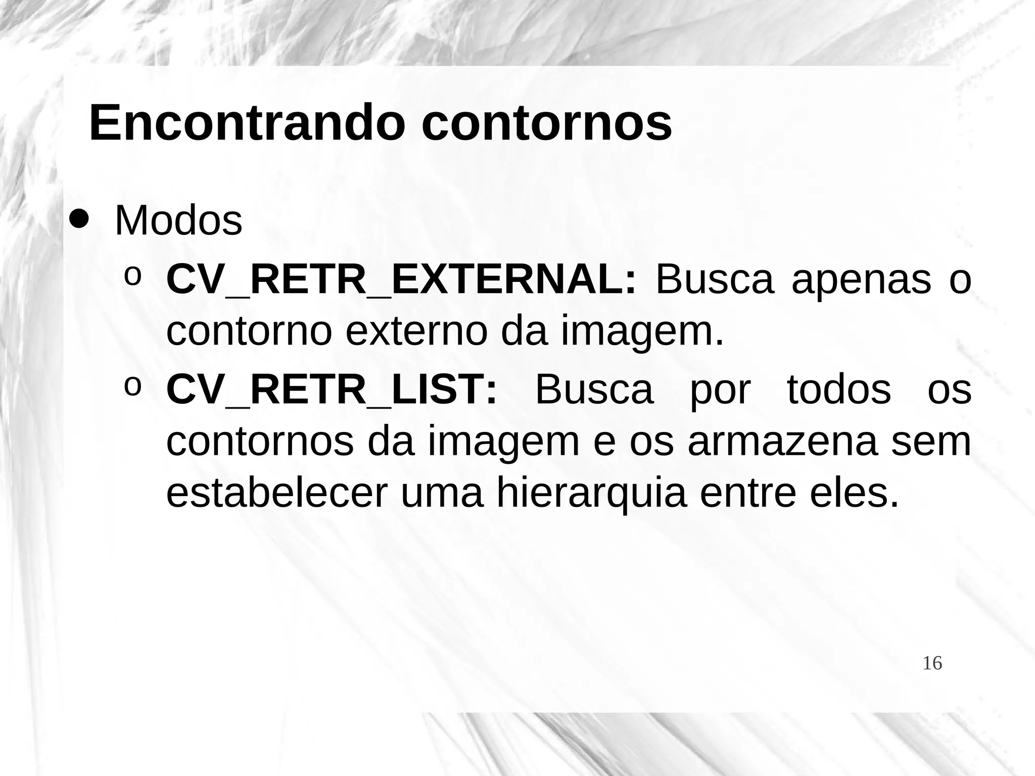 16
Encontrando contornos
• Modos
o CV_RETR_EXTERNAL: Busca apenas o
contorno externo da imagem.
o CV_RETR_LIST: Busca por todos os
contornos da imagem e os armazena sem
estabelecer uma hierarquia entre eles.
 