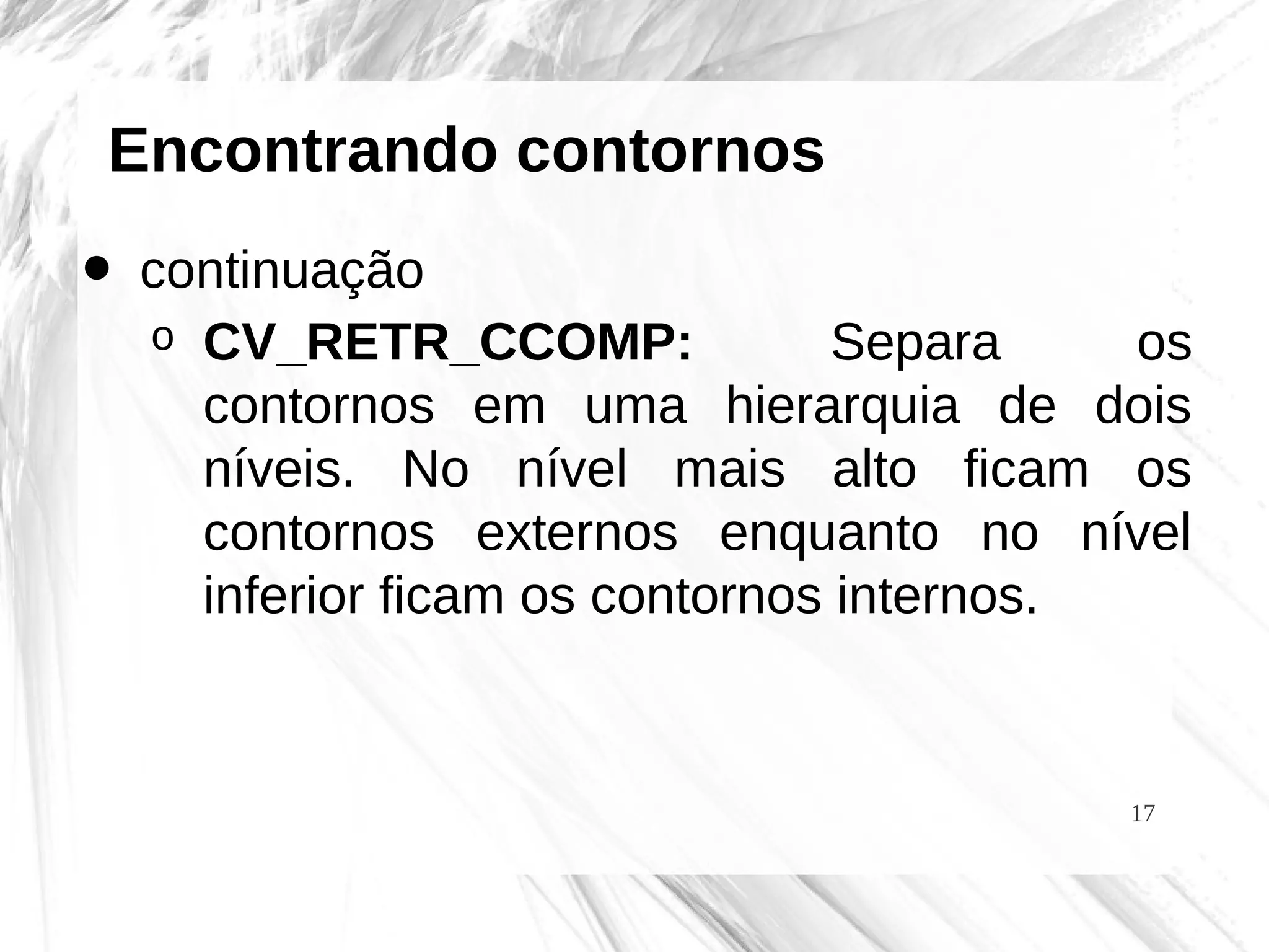17
Encontrando contornos
• continuação
o CV_RETR_CCOMP: Separa os
contornos em uma hierarquia de dois
níveis. No nível mais alto ficam os
contornos externos enquanto no nível
inferior ficam os contornos internos.
 