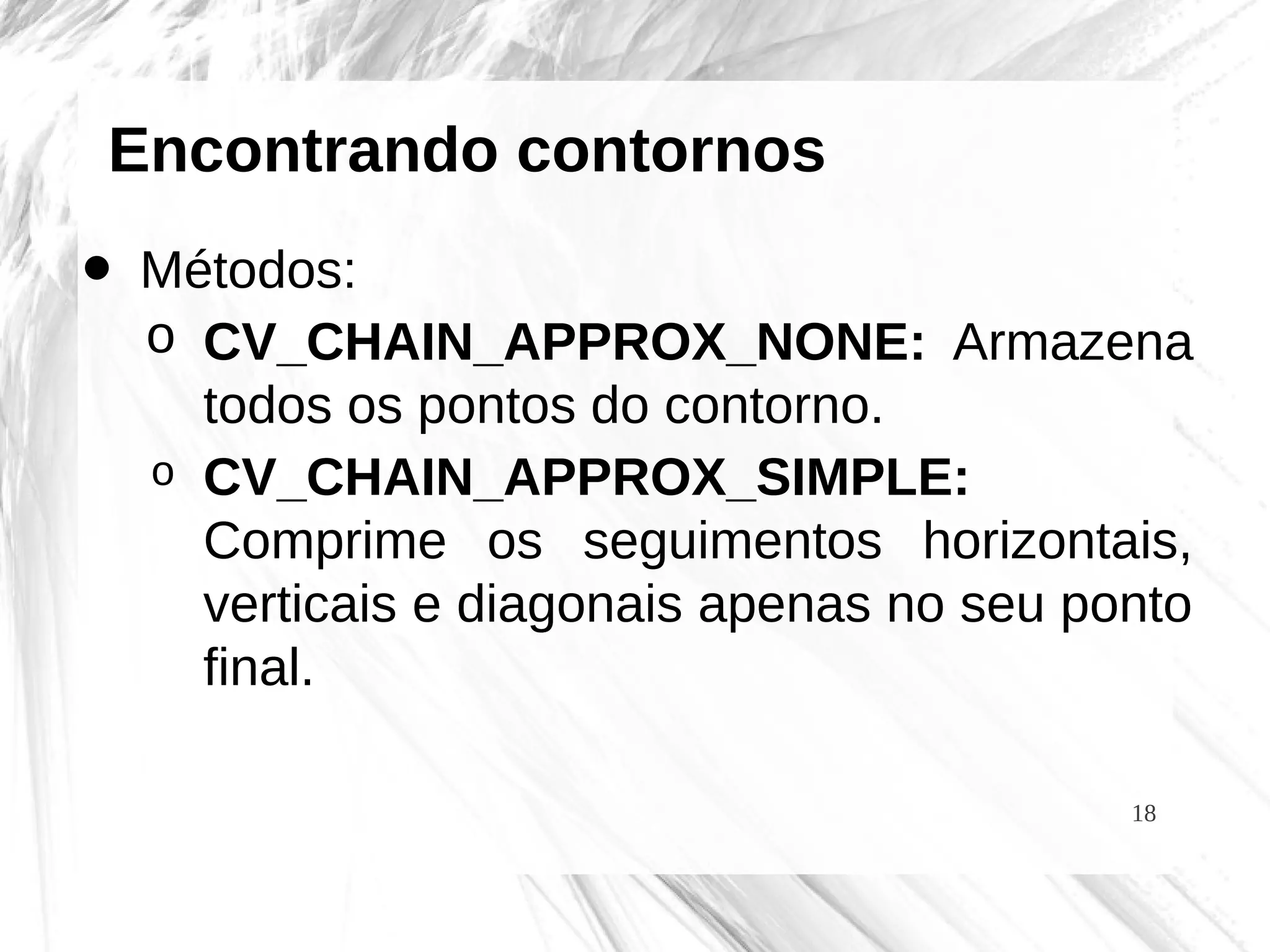 18
Encontrando contornos
• Métodos:
o CV_CHAIN_APPROX_NONE: Armazena
todos os pontos do contorno.
o CV_CHAIN_APPROX_SIMPLE:
Comprime os seguimentos horizontais,
verticais e diagonais apenas no seu ponto
final.
 