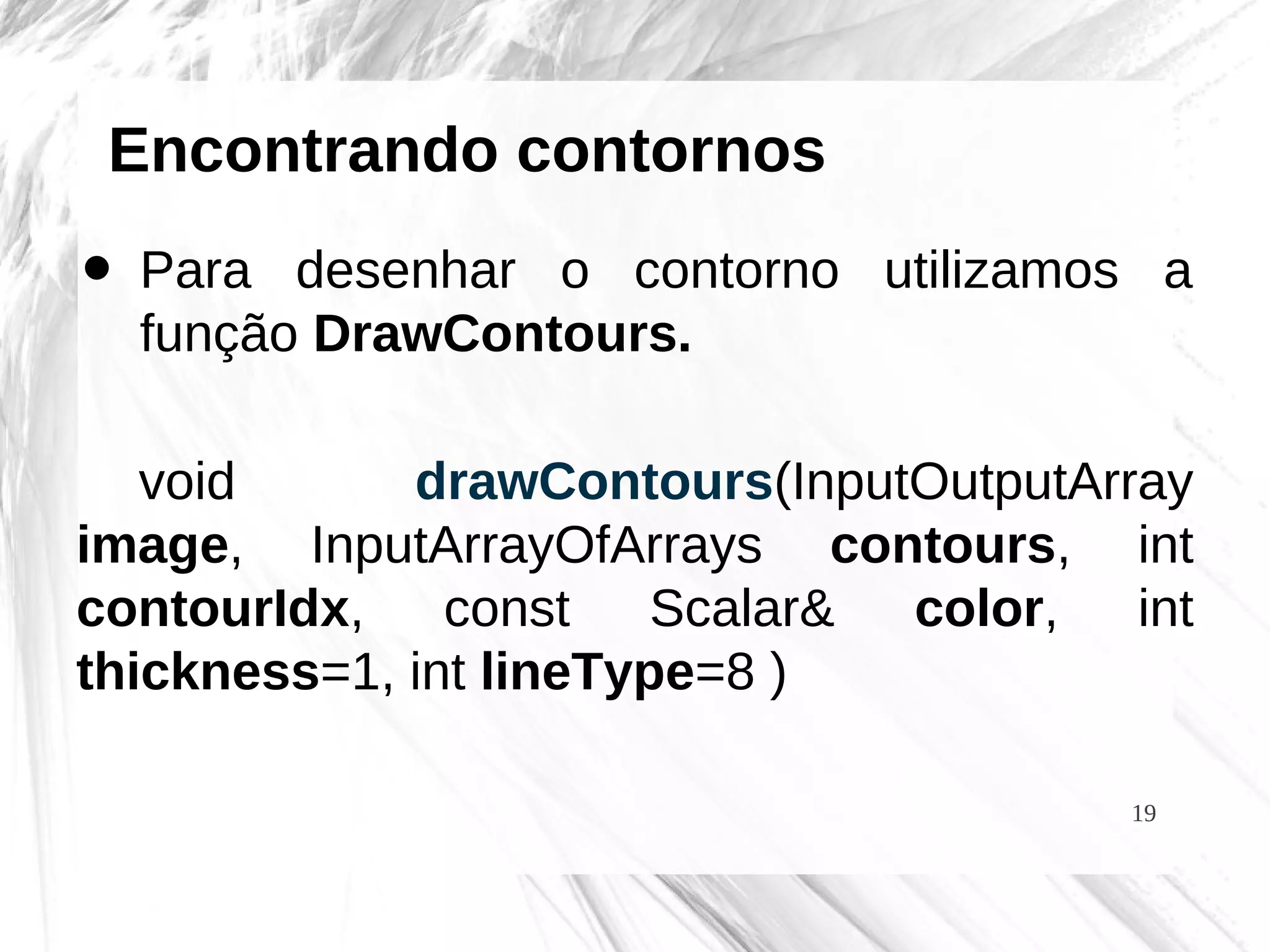 19
Encontrando contornos
• Para desenhar o contorno utilizamos a
função DrawContours.
void drawContours(InputOutputArray
image, InputArrayOfArrays contours, int
contourIdx, const Scalar& color, int
thickness=1, int lineType=8 )
 