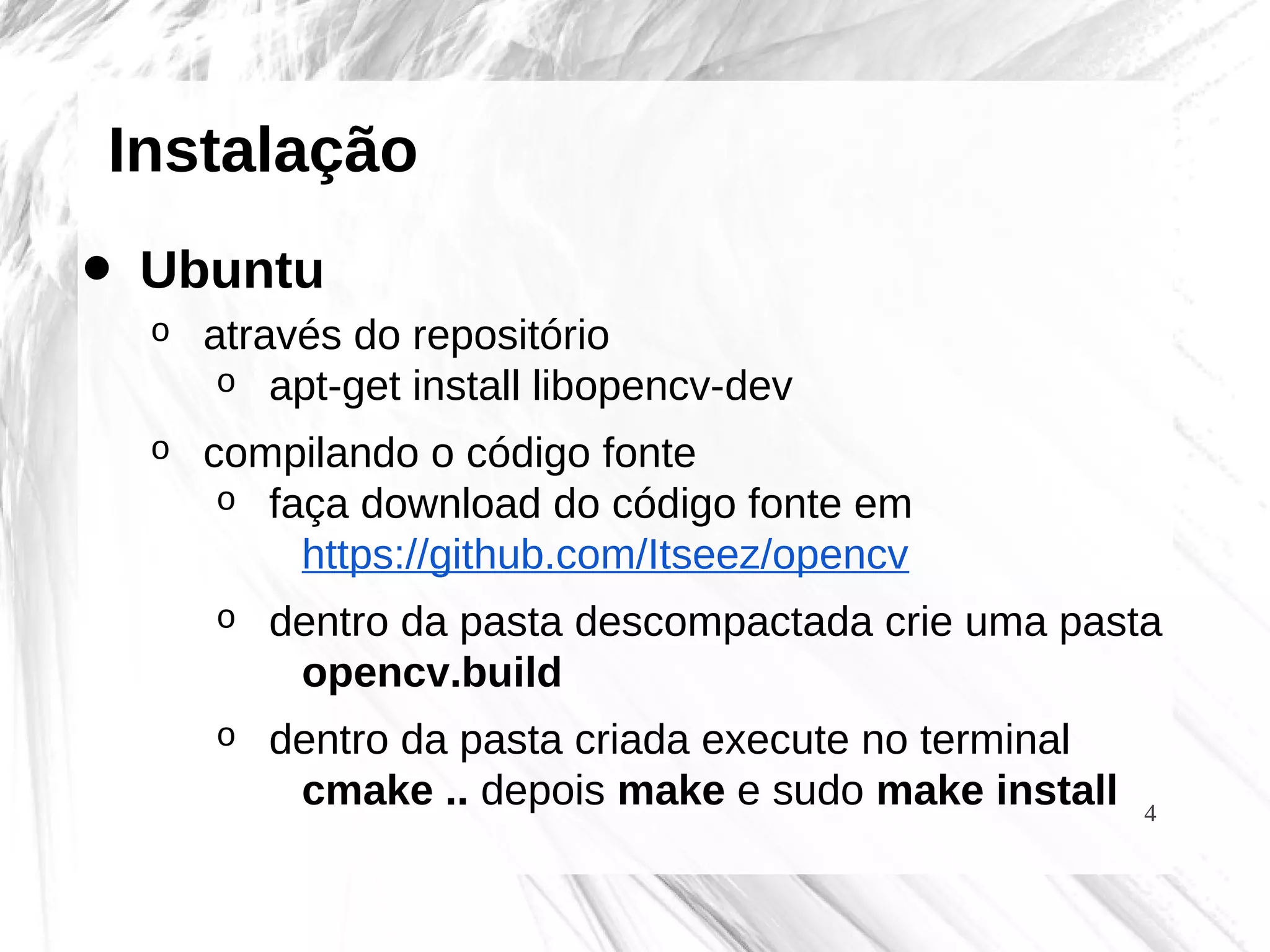4
Instalação
• Ubuntu
o através do repositório
o apt-get install libopencv-dev
o compilando o código fonte
o faça download do código fonte em
https://github.com/Itseez/opencv
o dentro da pasta descompactada crie uma pasta
opencv.build
o dentro da pasta criada execute no terminal
cmake .. depois make e sudo make install
 