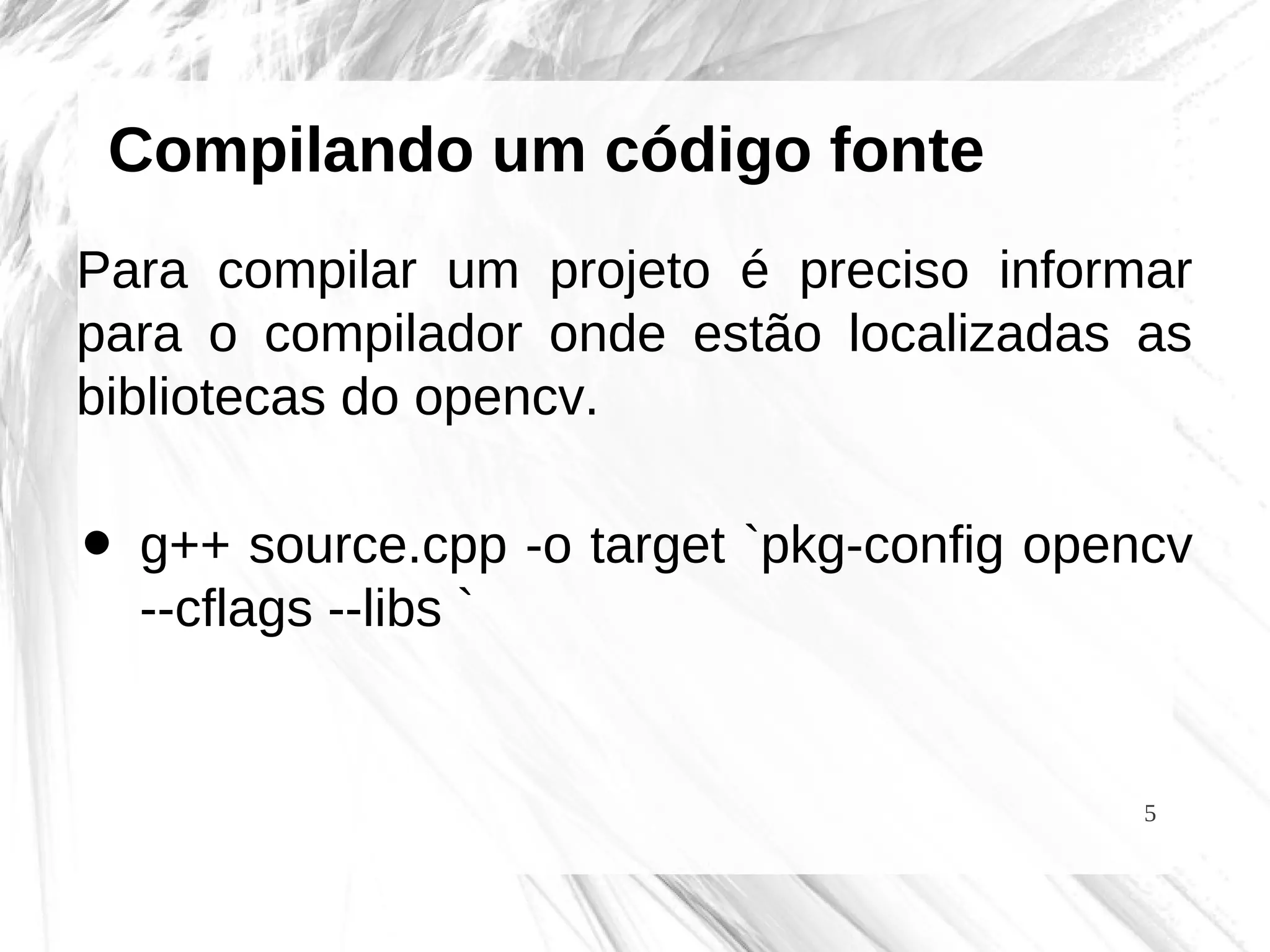 5
Compilando um código fonte
Para compilar um projeto é preciso informar
para o compilador onde estão localizadas as
bibliotecas do opencv.
• g++ source.cpp -o target `pkg-config opencv
--cflags --libs `
 
