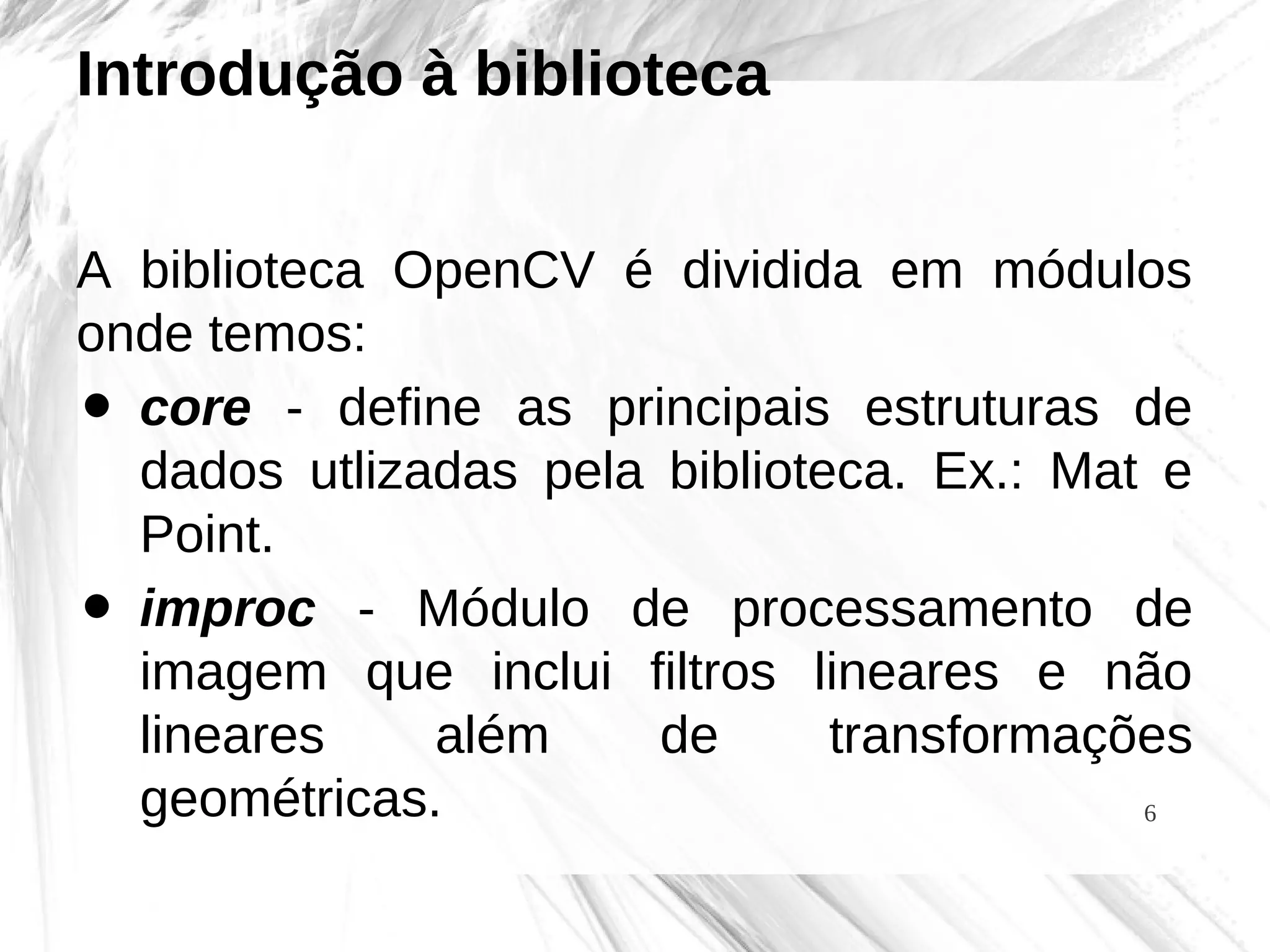 6
Introdução à biblioteca
A biblioteca OpenCV é dividida em módulos
onde temos:
• core - define as principais estruturas de
dados utlizadas pela biblioteca. Ex.: Mat e
Point.
• improc - Módulo de processamento de
imagem que inclui filtros lineares e não
lineares além de transformações
geométricas.
 