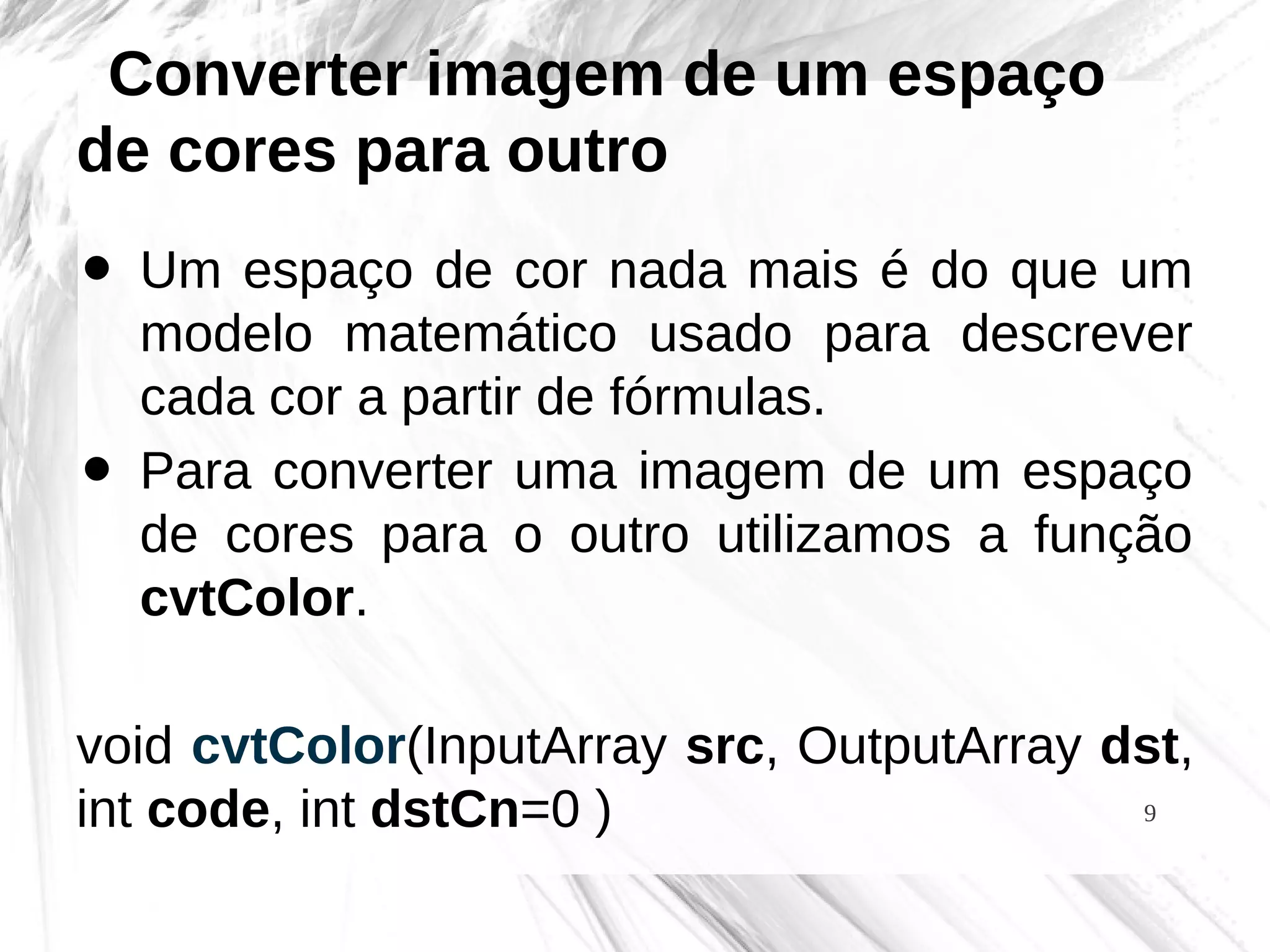 9
Converter imagem de um espaço
de cores para outro
• Um espaço de cor nada mais é do que um
modelo matemático usado para descrever
cada cor a partir de fórmulas.
• Para converter uma imagem de um espaço
de cores para o outro utilizamos a função
cvtColor.
void cvtColor(InputArray src, OutputArray dst,
int code, int dstCn=0 )
 