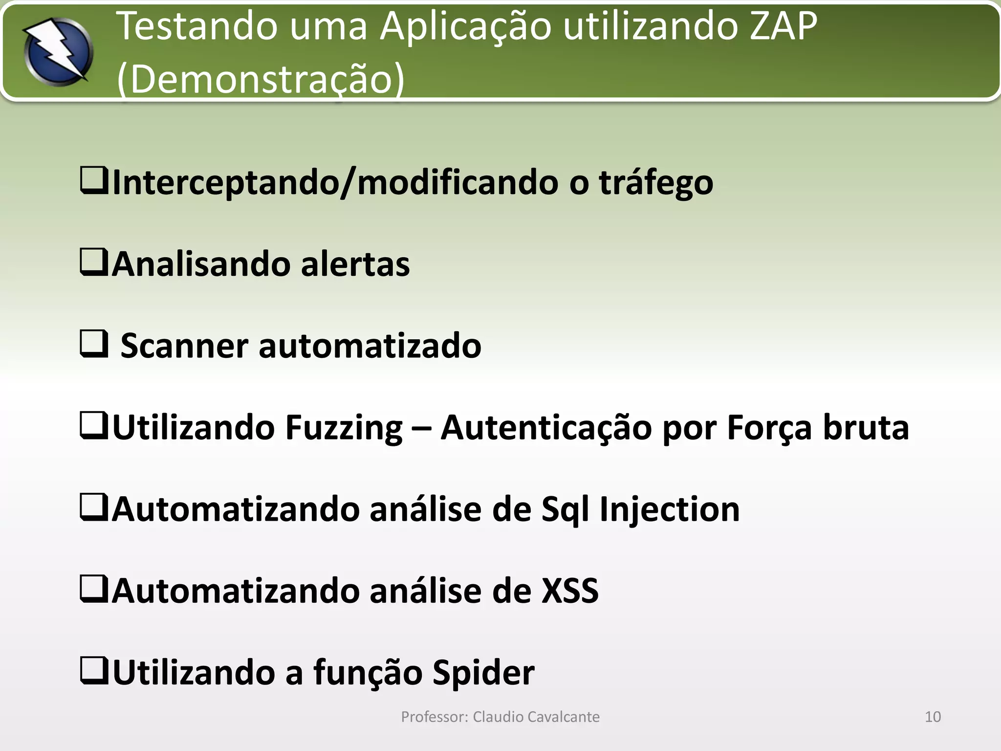 Testando uma Aplicação utilizando ZAP
(Demonstração)
Interceptando/modificando o tráfego

Analisando alertas
 Scanner automatizado
Utilizando Fuzzing – Autenticação por Força bruta
Automatizando análise de Sql Injection
Automatizando análise de XSS

Utilizando a função Spider
Professor: Claudio Cavalcante

10

 