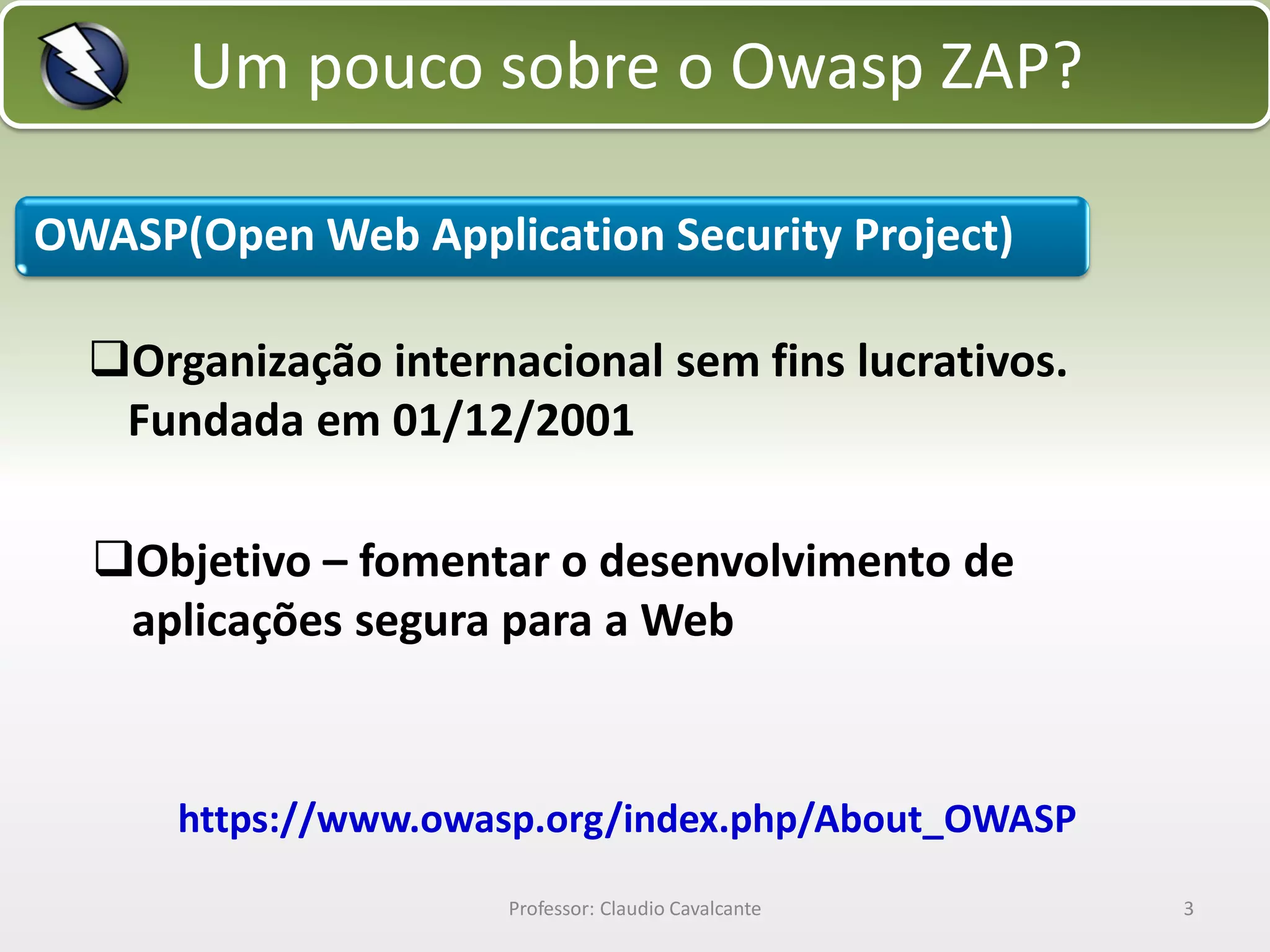 Um pouco sobre o Owasp ZAP?
OWASP(Open Web Application Security Project)

Organização internacional sem fins lucrativos.
Fundada em 01/12/2001
Objetivo – fomentar o desenvolvimento de
aplicações segura para a Web

https://www.owasp.org/index.php/About_OWASP
Professor: Claudio Cavalcante

3

 