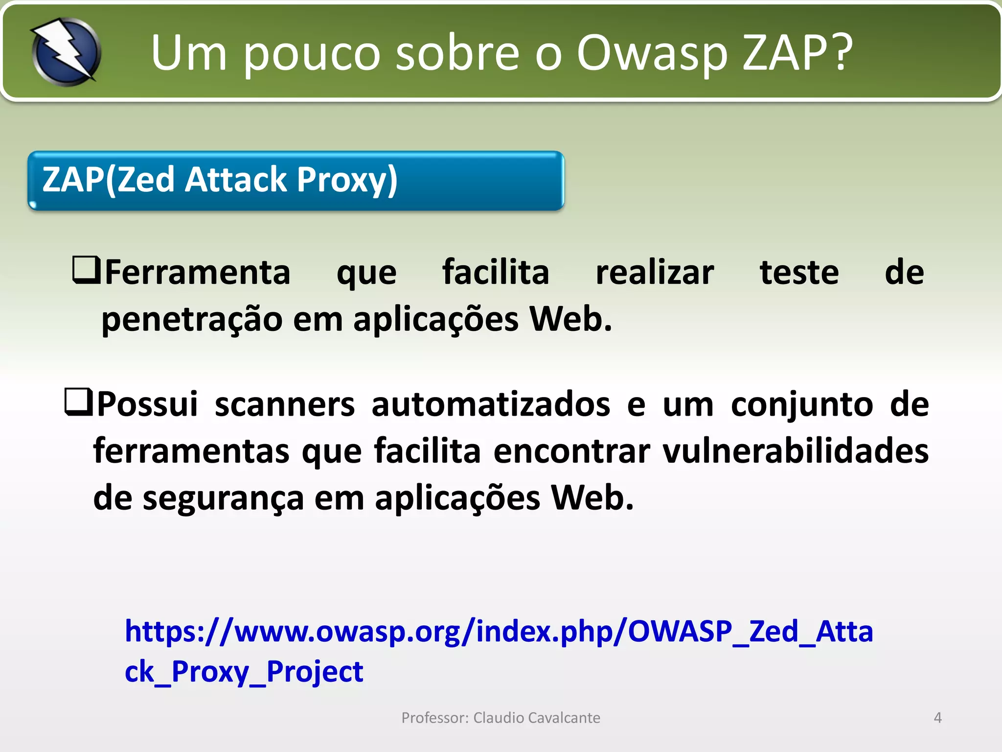 Um pouco sobre o Owasp ZAP?
ZAP(Zed Attack Proxy)
Ferramenta que facilita realizar
penetração em aplicações Web.

teste

de

Possui scanners automatizados e um conjunto de
ferramentas que facilita encontrar vulnerabilidades
de segurança em aplicações Web.
https://www.owasp.org/index.php/OWASP_Zed_Atta
ck_Proxy_Project
Professor: Claudio Cavalcante

4

 