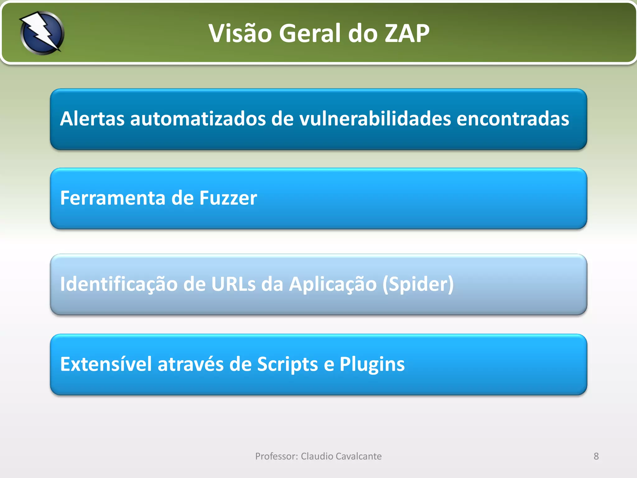 Visão Geral do ZAP
Alertas automatizados de vulnerabilidades encontradas

Ferramenta de Fuzzer

Identificação de URLs da Aplicação (Spider)

Extensível através de Scripts e Plugins

Professor: Claudio Cavalcante

8

 