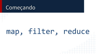 Começando
map, filter, reduce
 