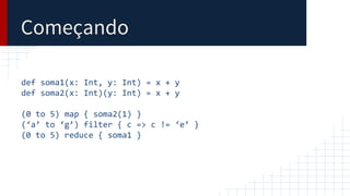 Começando
def soma1(x: Int, y: Int) = x + y
def soma2(x: Int)(y: Int) = x + y
(0 to 5) map { soma2(1) }
(‘a’ to ‘g’) filter { c => c != ‘e’ }
(0 to 5) reduce { soma1 }
 