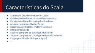 Características do Scala
● Scala REPL (Read Evaluate Print Loop)
● Otimização de chamadas recursivas em cauda
● Funções de alta ordem e de primeira classe
● Açucares sintáticos (Syntax Sugar)
● Casamento de Padrões (Pattern Matching)
● Interoperabilidade
● Suporte completo ao paradigma funcional
● Suporte completo ao paradigma orientado a objetos
● Linguagem hibrida (Multiparadigma)
● ...
 