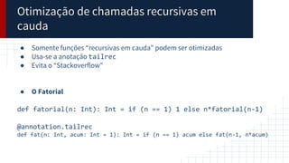 Otimização de chamadas recursivas em
cauda
● Somente funções “recursivas em cauda” podem ser otimizadas
● Usa-se a anotação tailrec
● Evita o “Stackoverflow”
● O Fatorial
def fatorial(n: Int): Int = if (n == 1) 1 else n*fatorial(n-1)
@annotation.tailrec
def fat(n: Int, acum: Int = 1): Int = if (n == 1) acum else fat(n-1, n*acum)
 
