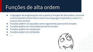 Funções de alta ordem
● Linguagens de programação com suporte a funções de alta ordem, encaram
uma função da mesma forma como uma linguagem imperativa, como C++,
encara uma variável.
● Funções podem ser passadas como argumentos para outras funções
● Funções podem ser retornadas de outras funções
● Funções podem ser compostas
● Funções podem ser atribuídas
● ...
 